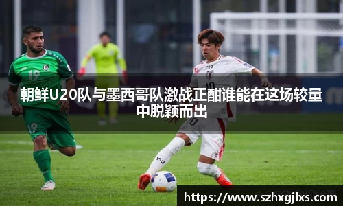朝鲜U20队与墨西哥队激战正酣谁能在这场较量中脱颖而出