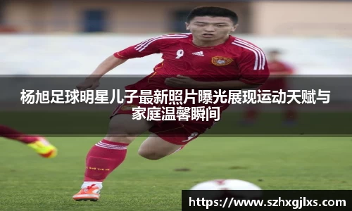 杨旭足球明星儿子最新照片曝光展现运动天赋与家庭温馨瞬间