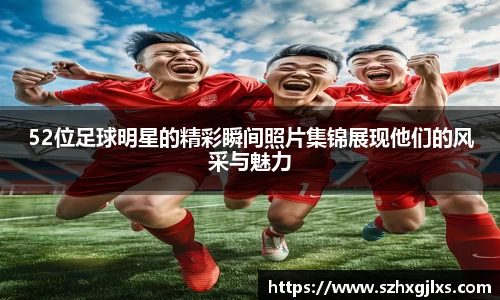 52位足球明星的精彩瞬间照片集锦展现他们的风采与魅力